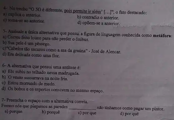 4- No trecho "O 5Gé diferente, pois permite ir além'
[ldots ]'', o fato destacado:
a) explica o anterior.
b) contradiz o anterior.
c) soma-se ao anterior.
d) opōem-se a anterior.
5- Assinale a única alternativa que possui a figura de linguagem conhecida como metáfora:
a) Correu feito louco para não perder o ônibus.
b) Sua pele é um pêssego.
c)"Cabelos tão escuros como a asa da graúna " - José de Alencar.
d) Era delicada como uma flor.
6- A alternativa que possui uma antitese é:
a) Ele subiu no telhado nessa madrugada.
b) 'O vento sussurrava na noite fria.
c) Estou morrendo de medo.
d) Os bobose os espertos convivem no mesmo espaço.
7- Preencha o espaço com a alternativa correta.
Fomos nós que pintamos as paredes __ não tínhamos como pagar um pintor.
a) porque
b) porquê
c) por que
d) por quê