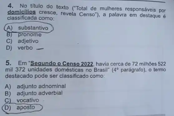 4. No título do texto ("Total de mulheres responsáveis por
domicilios cresce, revela Censo"), a palavra em destaque é
classificada como:
(A)substantivo
B) pronome
C) adjetivo
D) verbo
5.Em "Sequndo o Censo 2022 havia cerca de 72 milhões 522
mil 372 unidades domésticas no Brasil" 4^circ  parágrafo), 0 termo
destacado pode ser classificado como:
A) adjunto adnominal
B) adjunto adverbial
C) vocativo
D)aposto