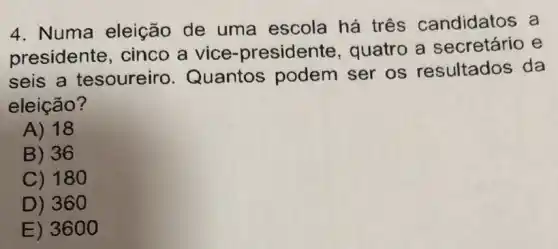 4. Numa eleição de uma escola há três candidatos a
presidente cinco a vice -presidente , quatro a secretário e
seis a tesoureiro . Quantos podem ser os resultados da
eleição?
A) 18
B) 36
C) 180
D) 360
E) 3600