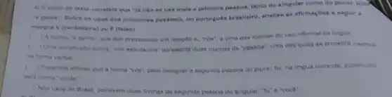 4) O auter do taxto constata que ya nào se usa mala a primelra pessoa, tanto do alngular como do plurat luck
ueos dos pronomes pessosis no portugués brasllelro analise as aftrmaçbes a eeguir o
inareve V (verdedeire) ou F (faise)
recocdo a, "nda", o una das roarcas do uso informal on tingua
c	eahclamos' apresenta duas marcas de pesaca', uma cas quala se encontri
c	a forma videt para designat a segunda pesaca do plural fol, na lingua corrente, aubatiulde
c
Nos uses do Brasil, convivem duas formas de segunda pessoa do mingular. "tu'e voce".