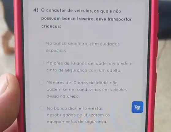 4) O condutor de veículos, os quais não
possuam banco traseiro deve transportar
crianças:
No banco dianteiro, com cuidados
especiais.
Maiores de 10 anos de idade, dividindo o
cinto de segurança com um adulto.
Menores de 10 anos de idade, não
podem serem conduzidos em veiculos
dessa natureza.
No banco dianteiro e estão
desobrigadas de utilizarem os
equipamentos de segurança.