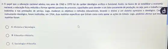 4. O papel que a educação nacional adotou nos anos de 1960 e 1970 foi de caráter ideológico acrifico e funcional.Assim, na busca de se estabilizar a economla
nacional, a educaçáo ficou reduzida a formar agentes passivos do processo, capacitados para atender a um fator puramente de produção ou seja, para o trabalho nas.
indústrias e nas prestaçóes de servico. Logo, mudaram os objetivos e métodos educacionals, levando o ensino a um sistema opressivo e ideológico. Cor
Instrumento ideologica, foram institudas em 1964, duas matérias especificas que tinham como meta apolar as açóes do Estado. Logo, podemos afirmar que essh
matérias foram:
A. História e Sociologia
B. Filosofla e História.
C. Sociologia e Filosofia.