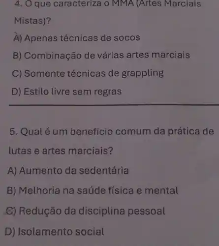 4. O que caracteriza o MMA (Artes Marciais
Mistas)?
A) Apenas técnicas de socos
B) Combinação de várias artes marciais
C) Somente técnicas de grappling
D) Estilo livre sem regras
5. Qualé um benefício comum da prática de
lutas e artes marciais?
A) Aumento da sedentária
B) Melhoria na saúde física e mental
C) Redução da disciplina pessoal