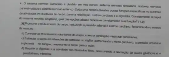 4. O sistema nervoso autónomo e dividido em trés parters: sistema nervoso simpatico sistema nervoso
parassimpáticoe sistema nervoso entérico. Cada uma dessas divisibes possui funçdes especificas no controle
de atividades involuntárias do corpo, como a respiração o nitmo cardiaco e a digestão. Considerando o papel
do sistema nervoso simpático qual das opçóes abaixo descreve corretamente sua função?
(1,0)
MPromover o relaxamento do corpo, reduzindo a pressão arterial e o ritmo cardiaco, favorecendo o estado
de repouso
b) Controlar os movimentos voluntarios do corpo, como a contração muscular consciente
c) Estimular o corpo em situaçbes de estresse ou vigilia, aumentando o ritmo cardiaco, a pressào arterial e
a glicemia no sangue preparando o corpo para a ação.
d) Regular a digestio e a atividade dos musculos lisos, promovendo a secreção de sucos gastricos eo
peristaltismo intestinal