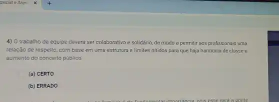 4) O trabalho de equipe deverá ser colaborativo e solidário, de modo a permitir aos profissionais uma
relação de respeito, com base em uma estrutura e limites nitidos para que haja harmonia de classe e
aumento do conceito público.
(a) CERTO
(b) ERRADO