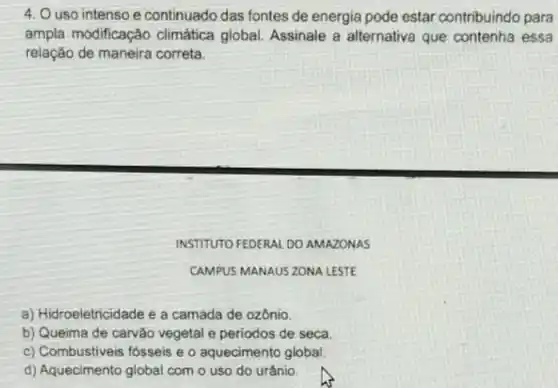 4. O uso intenso e continuado das fontes de energia pode estar contribuindo para
ampla modificação climática global. Assinale a alternativa que contenha essa
relação de maneira correta
INSTITUTO FEDERAL DO AMAZONAS
CAMPUS MANAUS ZONA LESTE
a) Hidroeletricidade e a camada de ozônio.
b) Queima de carvão vegetal e periodos de seca
c) Combustiveis fosseis e o aquecimento global.
d) Aquecimento global com o uso do urânio