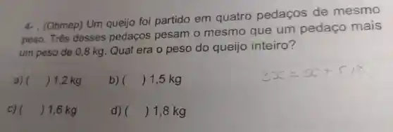 4- . (Obmep) Um queijo foi partido em quatro pedaços de mesmo
peso. Três desses pedaços pesam o mesmo que um pedaço mais
um peso de 0 ,8 kg. Qual era o peso do queijo inteiro?
a) () 1,2 kg
b) () 1,5 kg
c) () 1,6 kg
d) () 1,8 kg