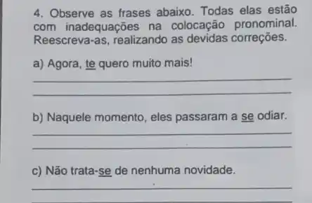 4. Observe as frases abaixo Todas elas estão
com inadequações na colocação pronominal.
Reescreva-as, realizando as devidas correções.
a) Agora, te quero muito mais!
__
b) Naquele momento, eles passaram a se odiar.
__
c) Não trata-se de nenhuma novidade.
__