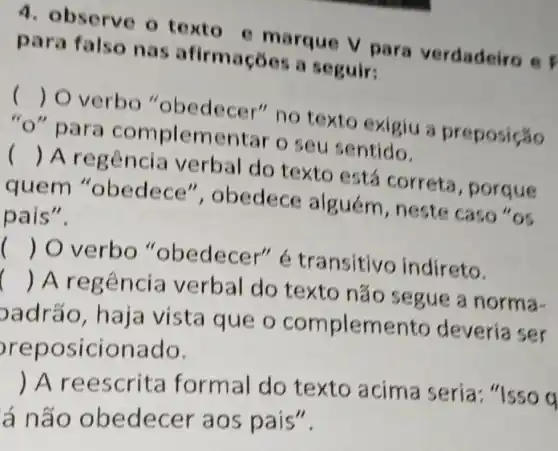 4. observe o texto e marque v para verdadeiro e F
para falso nas afirma cốcs a seguir:
()
 O verbo "obedec 3r" no texto exigiu a preposição
pa ra complem entar o seu sentido.
()
 Are gência verbal do texto está correta , porque
quem "obedece ", obedece alguém , neste caso "os
pais".
()
 O verbo "obedec er" étransitivo indireto.
()
A regên cia verbal do texto nắc segue a norma-
badrão, h aja vista que o complemento deveria ser
rep o sicionado.
reescrit a formal do texto acima seria "Isso q
á não o bede cer ao s pais".