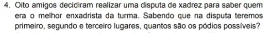 4. Oito amigos decidiram realizar uma disputa de xadrez para saber quem
era o melhor enxadriste i da turma. Sabendo que na disputa teremos
primeiro, segundo e terceiro lugares, quantos são os pódios possiveis?