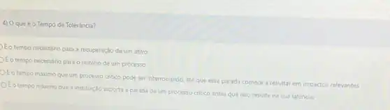 4) Oqueéo Tempo de Tolerância?
Eo tempo necessário para a recuperação de um ativo
Eo tempo necessário para - reinicio de um processo
OÉo tempo máximo que um processo critico pode ser interrompido, até que essa parada comece a resultar em impactos relevantes
OEo tempo máximo que a instituição suporta a parada de um processo critico antes que isso resulte na sua falência.