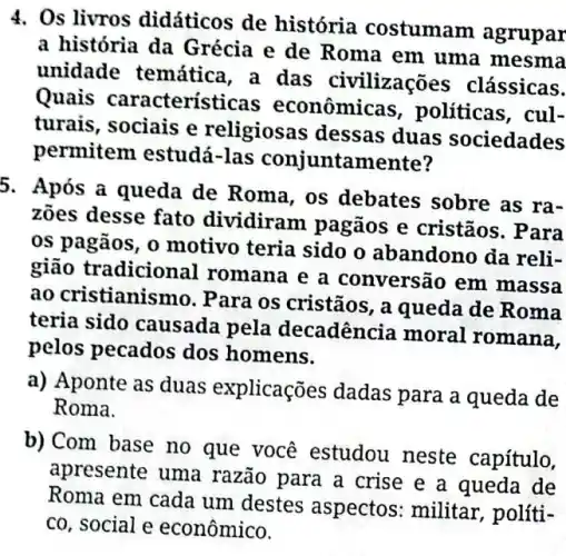 4. Os livros didáticos de história costumam agrupar
a história da Grécia e de Roma em uma mesma
unidade temátic , a das civilizações clássicas.
Quais característic is econômicas , politicas, cul-
turais, sociais e religiosas dessas duas sociedades
permitem estudá -las conjuntamente?
a) Aponte as duas explicações dadas para a queda de
Roma.
b)Com base no que você estudou neste capítulo,
apresente uma razão para a crise e a queda de
Roma em cada um destes aspectos : militar, políti-
co, social e econômico.