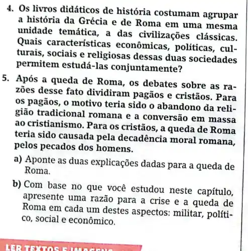 4. Os livros didáticos de história costumam agrupar
a história da Grécia e de Roma em uma mesma
unidade temática , a das civilizações clássicas.
Quais característi cas econômicas , politicas, cul-
turais, sociais e religiosas dessas duas sociedades
permitem estudá-las conjuntamente?
5. Após a queda de Roma, os debates sobre as ra-
zoes desse fato dividiram pagãos e cristãos. Para
os pagãos, o motivo teria sido o abandono da reli-
gião tradicion ll romana e a conversão em massa
ao cristianismo. P ara os cristãos, a queda de Roma
teria sido causada pela decadência moral romana,
pelos pecados dos homens.
a) Aponte as duas explicações dadas para a queda de
Roma.
b)Com base no que você estudou neste capítulo,
apresente uma razão para a crise e a queda de
Roma em cada um destes aspectos : militar, políti-
co, social e econômico.
Hà?