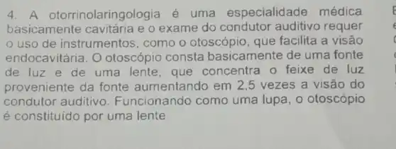 4. A otorrinolaringologia é uma especialidade médica
basicamente e o exame do condutor auditivo requer
uso de instrumentos como o otoscópio que facilita a visão
endocavitári a. O otoscópic consta basicamente de uma fonte
de luz e de uma lente que concentra o feixe de luz
proveniente da fonte aumentando em 2,5 vezes a visão do
conduto auditivo Funcionando como uma lupa, o otoscópio
é constituido por uma lente