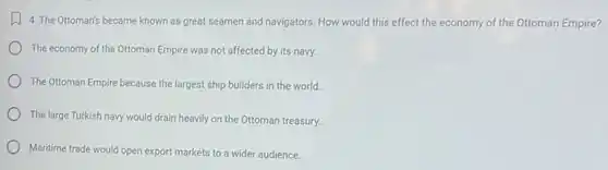 4. The Ottoman's became known as great seamen and navigators. How would this effect the economy of the Ottoman Empire?
The economy of the Ottoman Empire was not affected by its navy.
The Ottoman Empire because the largest ship builders in the world.
The large Turkish navy would drain heavily on the Ottoman treasury.
Maritime trade would open export markets to a wider audience.