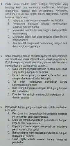 4. Pada zaman modern masih terdapat masyarakat yang
bersikap kolot dan menentang modernitas . Kehidupan
masyarakat menjadi sulit berkembang 1. Akibatnya,
perubahan sosial sulit terjadi dalam masyarakat. Kondisi
tersebut disebabkan __
A. Hubungan sosial dengan masyarakat lain terbuka
B. Perubahan dianggap sebagai penyimpangan
terhadap nilai dan norma
C memiliki toleransi tinggi terhadap perilaku
menyimpang
D selalu tidak puas terhadap bidang bidang
kehidupannya
E. Adat istiadat masyaraka berkembang dengan baik
dan mengikat anggotanya
5. Untuk mencapai proses asimilasi diperlukan sikap toleransi
dan Simpati dari kedua kelompok masyarakat yang berbeda
Contoh sikap yang dapat mendukung proses asimilasi dalam
mewujudkar perubahan sosia ladalah __
A. Suku Minang memberi bantuan kepada I suku Jawa
yang sedang mengalami musibah
B. Desa Rejo menyerang masyarakat Desa Turi demi
mempertahankan solidaritas kelompok
C melanjutkan pendidikan karena
keterbatasar ekonomi
D. Budi jarang berinteraksi dengan Ucok yang berasal
dari daerah lain
E. Doni bersikeras ingin memperoleh pekerjaan di
daerah asalnya
6. Pernyataan berikut yang menunjukkar contoh perubahan
kecil yaitu __
A. Kemajuan ilmu pengetahuan berpengaruh terhadap
perkembangan peradaban manusia
B menyebabka n pemutusan hubungan
kerja secara besar-besaran
C. Peperangar antarnegare menyebabkan terjadinya
perubahan struktur sosial
D. Bencana banji menyebabkan perubahan kehidupan
masyarakat sentani
E. Gaya hijab wanita muslim selalu mengalami
perubahan