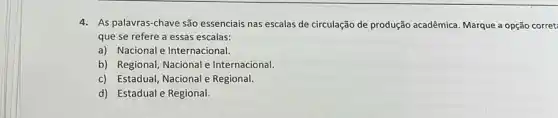 4. As palavras-chave são essenciais nas escalas de circulação de produção acadêmica. Marque a opção corret:
que-se refere a essas escalas:
a) Nacional e Internacional.
b) Regional, Nacional Internacional.
c) Estadual, Nacional e Regional.
d) Estadual e Regional.