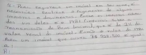 4- Para Registraar um imóvel em seu nome, é necessário Realizar e pagamento de alguns impostos e documentos. Enrae os impostos cobra. dos um deles é o |YBI (imposros sobse a raansmissão de Bens Imóveis), que é de 2 % do valoa venal do imóvel. Enrao e valoa do irRPaRa um imóvel que custa R  322.500 é igual