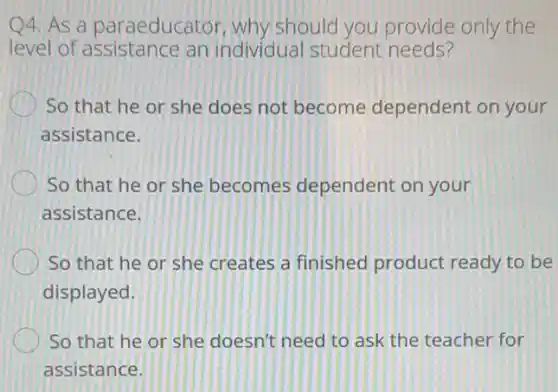 4. As a paraeducator why should you provide only the
level of assistance an individual student needs?
So that he or she does not become dependent on your
assistance.
So that he or she becomes dependent on your
assistance.
So that he or she creates a finished product ready to be
displayed.
So that he or she doesn't need to ask the teacher for
assistance.