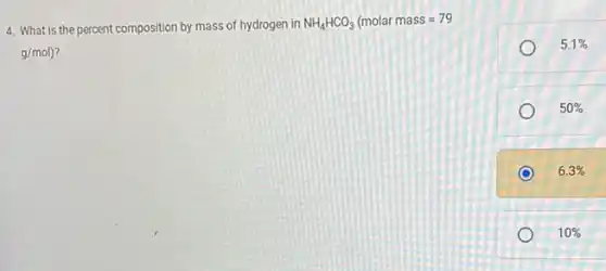 4. What is the percent composition by mass of hydrogen in
NH_(4)HCO_(3)(molar mass=79
g/mol) ?
5.1% 
50% 
6.3% 
10%