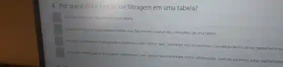 4 - Por que é útil a função de filtragem em uma tabela?
Para dar nome aos cabeçalhos de uma tabela.
Porque com essa função podemos editar mais facilmente o layout dos cabeçalhos de uma tabela.
A função de filtragemé uti quando trabalhamos com tabelas que contenham muitos números. Com ela podemos achar rapidamente os
A função de filtragem útil quando trabalhamos com tabelas que contenham muitas informações. Com ela podemos achar rapidamente