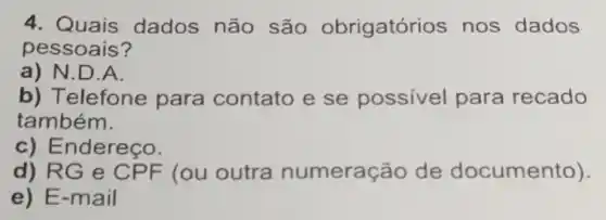 4. Quais dados não são obrigatórios nos dados
pessoais?
a) N.D.A.
b) Telefone para contato e se possivel para recado
também.
c) Endereço.
d) RG e CPF (ou outra numeraç áo de documento).
e) E-mail