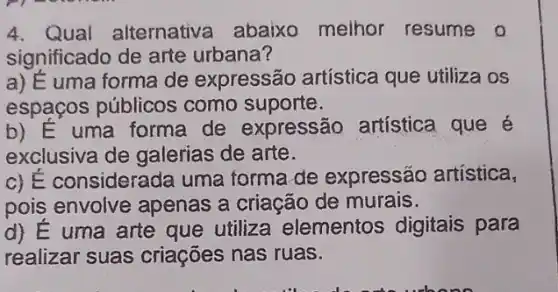 4. Qual alternativa abaixo melhor resume o
significado de arte urbana?
a) É uma forma de expressão artística que utiliza os
espaços públicos como suporte.
b) E uma forma de expressão artística que é
exclusiva de galerias de arte.
c) É considerada uma forma de expressão artística,
pois envolve apenas a criação de murais.
d) E uma arte que utiliza elementos digitais para
realizar suas criaçōes nas ruas.