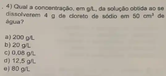 4) Qual a concentração , em g/L da solução obtida ao se
dissolverem 4 g de cloreto de sódio em 50cm^3 de
água?
a) 200g/L
b) 20g/L
C) 0,08g/L
d) 12,5g/L
e) 80g/L