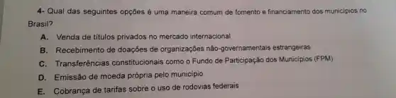 4- Qual das seguintes opçōes é uma maneira comum de fomento e financiamento dos municipios no
Brasil?
A. Venda de titulos privados no mercado internacional
B Recebimento de doações de organizações não -governamentais estrangeiras
C Transferências constitucionais como o Fundo de Participação dos Municípios (FPM)
D . Emissão de moeda própria pelo município
E . Cobrança de tarifas sobre o uso de rodovias federais