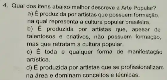 4. Qual dos itens abaixo melhor descreve a Arte Popular?
a) É produzida por artistas que possuem formação,
na qual representa a cultura popular brasileira.
b) E produzida por artistas que , apesar de
talentosos e criativos,não possuem formação,
mas que retratam a cultura popular.
c) É toda e qualquer forma de manifestação
artística.
d) É produzida por artistas que se profissiona lizam
na área e dominam conceitos e técnicas.