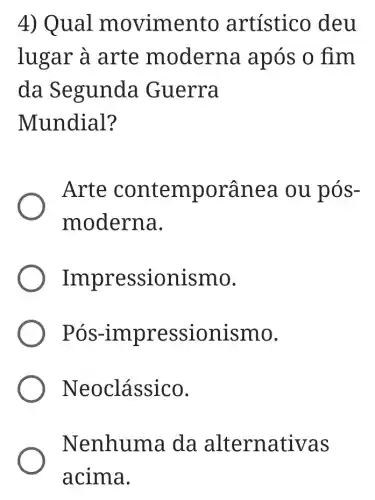 4) Qual m ovimento artístico deu
lugar à arte m oderna após o fim
da Segunda Guerra
Mundial?
Arte contemporânea ou pós-
moderna.
Impre ssionismo.
Pós-impr essionismo.
Neo clássico.
Nenhuma da alter nativas
acima.