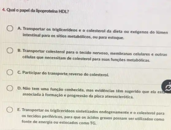 4. Qual o papel da lipoproteina HDL?
A. Transportar os triglicerideos e o colesterol da dieta ou exógenos do lúmen
intestinal para os sitios metabólicos, ou para estoque.
B. Transportar colesterol para o tecido nervoso, membranas celulares e outras
células que necessitam de colesterol para suas funções metabólicas.
C. Participar do transporte reverso do colesterol.
D. Nào tem uma função conhecida, mas evidências têm sugerido que ela est
associada à formação e progressão da placa aterosclerótica.
E. Transportar os triglicerideos sintetizados endogenamente e o colesterol para
os tecidos periféricos, para que os ácidos graxos possam ser utilizados como
fonte de energia ou estocados como TG.