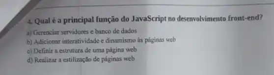 4. Qual é a principal função do JavaScript no desenvolvimento front-end?
a) Gerenciar servidores e banco de dados
b) Adicionar interatividade e dinamismo às páginas web
c) Definir a estrutura de uma página web
d) Realizar a estilização de páginas web