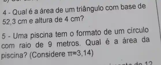 4 - Qual é a áre a de um triângulo com base de
52,3 cm e altura de 4 cm ?
5 - Uma piscina tem o form ato de um circulo
com raio de 9 metros . Qual é a área da
piscina?"(Con sidere pi approx 3,14