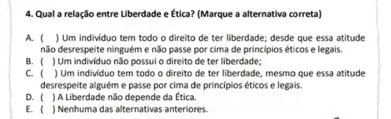 4. Qual a relação entre Liberdade e Ética? (Marque a alternativa correta)
A. () Um indivíduo tem todo o direito de ter liberdade; desde que essa atitude
não desrespeite ninguém e não passe por cima de princípios éticos e legais.
B. () Um individuo não possui o direito de ter liberdade;
C. () Um individuo tem todo o direito de ter liberdade, mesmo que essa atitude
desrespeite alguém e passe por cima de princípios éticos e legais.
D. () A Liberdade não depende da Ética.
E. () Nenhuma das alternativas anteriores.