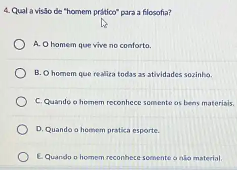 4. Qual a visão de "homem prático" para a filosofia?
A. O homem que vive no conforto.
B. O homem que realiza todas as atividades sozinho.
C. Quando o homem reconhece somente os bens materiais.
D. Quando o homem pratica esporte.
E. Quando o homem reconhece somente o não material.