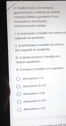 4- Qual(is) da(s)alternativa(s)
apresenta (m) a unidade de medida
correspondente à grandeza física
estudada no movimento
uniformemente variado.
I. A aceleração é medida em metros p
segundo ao quadrado
II. A velocidade é medida em metros
por segundo ao quadrado.
III. O deslocamento é medido em
metros quadrados.
IV. O tempo é medido em segundos.
Alternativas I e II
Alternativas III e IV.
Alternativas I e III.
Alternativas II e IV
Alternativas I e IV.
eavimenta-se em su