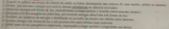 4. Quando se salpica um pouco de cloreto de sódio ou bórax diretamente nas chamas de uma lareira, obtêm-se chamas
coloridas. Isso acontece porque nos stomos dessas substâncias os elétrons excitados:
a) absorvem energia sob forma de luz, neutralizando a carga nuclear e ficando eletricamente neutros.
b) retomam a niveis energéticos inferiores devolvendo energia absorvida sob forma de luz.
c) recebem um quantum de energia e distribuem -se ao redor do núcleo em órbitas mais internas.
d) emitem energia sob forma de luze sao promovidos para órbitas mais externas.
e) saltam para niveis energéticos superiores superando a carga nuclear e originando um Anion.