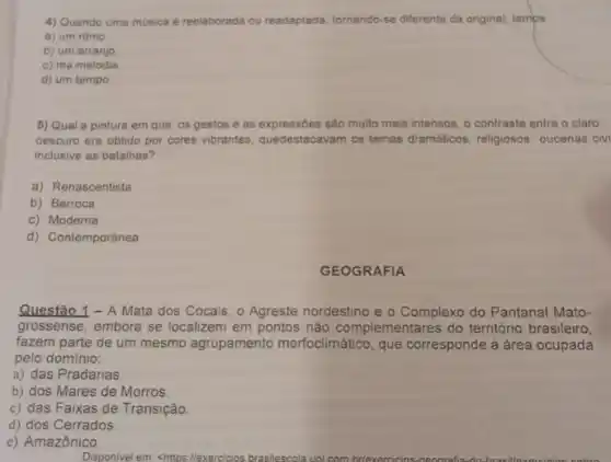 4) Quando uma música é reelaborada ou readaplada tomando-se diferente da original, temps
a) um ritmo
b) um arranjo
c) ma melodia
d) um tempo
5) Qual a pintura em que os gestos e as expressôes são multo mais intensos, o contraste entre o claro
oescuro era obtido por cores vibrantes tes, quedestacavam os temas dramaticos, religiosos oucenas civ
inclusive as batalhas?
a) Renascentista
b) Barroca
c) Moderna
d) Contemporânea
GEOGRAFIA
Questão 1 - A Mata dos Cocais, o Agreste nordestino e o Complexo do Pantanal Mato-
grossense, embora se localizem em pontos não complementares do território brasileiro,
fazem parte de um mesmo agrupamento morfoclimático, que corresponde à área ocupada
pelo dominio:
a) das Pradarias
b) dos Mares de Morros.
c) das Faixas de Transição.
d) dos Cerrados.
e) Amazônico.