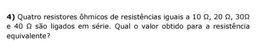 4) Quatro resistores ôhmicos de resistências iguais a 10Omega ,20Omega ,30Omega 
e 40Omega  são ligados em série. Qual o valor obtido para a resistencia
equivalente?