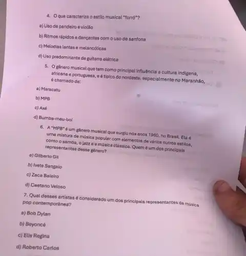 4. Que caracteriza o estilo musical "forró"?
a) Uso de pandeiro e violão
b) Ritmos rápidos e dançantes com o uso de sanfona
c) Melodias lentas e melancólicas
d) Uso predominante de guitarra elétrica
5. Ogênero musical que tem como principal influência a cultura indigena,
africana e portuguesa, e tipico do nordeste, especialmente no Maranhão,
é chamado de:
a) Maracatu
b) MPB
c) Axé
d) Bumba-meu-boi
6. A"MPB"é um gênero musical que surgiu nos anos 1960, no Brasil. Ela é
uma mistura de música popular com elementos de vários outros estilos,
como o samba, o lazze a música clássica. Quem é um dos principais
representantes desse gênero?
a) Gilberto Gil
b) Ivete Sangalo
c) Zeca Baleiro
d) Caetano Veloso
7. Qual desses artistasé considerado um dos principais representantes da música
pop contemporânea?
a) Bob Dylan
b) Beyoncé
c) Elis Regina
d) Roberto Carlos