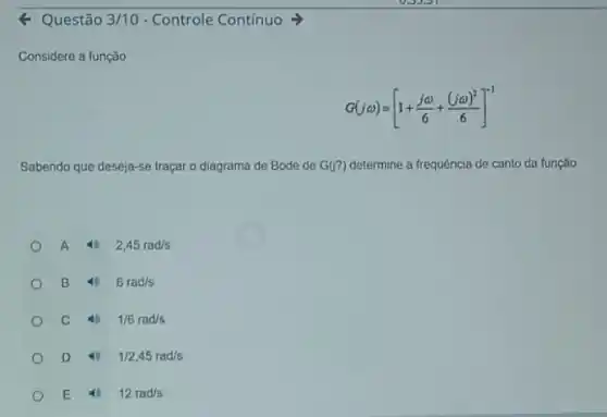 4 Questão 3/10 - Controle Contínuo
Considere a função
G(jomega )=[1+(jomega )/(6)+((jomega )^2)/(6)]^-1
Sabendo que deseja-se traçar o diagrama de Bode de G(?) determine a frequência de canto da função.
A 4 2,45rad/s
B 46 6rad/s
C 4 1/6rad/s
D 4 1/2,45rad/s
E 4 12rad/s