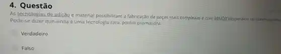 4 . Questão
As tecnologias de adição e material possibilitam fabricação de peças mais complexas e com MAIOR desperdício de matéria-prima.
Pode-se dizer que ainda é uma tecnologia cara porém promissora.
Verdadeiro
Falso