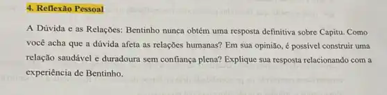 4. Reflexão Pessoal
A Dúvida e as Relações: Bentinho nunca obtém uma resposta definitiva sobre Capitu. Como
você acha que a dúvida afeta as relações humanas? Em sua opinião ,é possivel construir uma
relação saudável e duradoura sem confiança plena? Explique sua resposta relacionando com a
experiência de Bentinho.