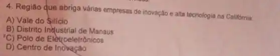 4. Região que abriga várias empresas de inovação e alta tecnologia na Califórnia:
A) Vale do Silicio
B) Distrito Industrial de Manaus
'C) Polo de Elètroeletrônicos
D) Centro de Inovação