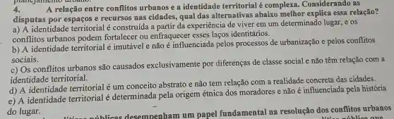 4. A relação entre conflitos urbamos e a identidade territorial é complexa . Considerando as
disputas por espaços e recursos mas cidades, qual das alternativas abaixo melhor explica essa relação?
a) A identidade territorial é construída a partir da experiência de viver em um determinado lugar ,e os
conflitos urbanos podem fortalecer ou enfraquecer esses laços identitários.
b) A identidade territorial e ' imutável e não é influenciada pelos processos de urbanização e pelos conflitos
sociais.
c) Os conflitos urbanos são causados exclusivamente por diferenças de classe social e não têm relação com a
identidade territorial.
d) A identidade territorial é um conceito abstrato e não tem relação com a realidade concreta das cidades.
e) A identidade territorial é determinada pela origem étnica dos moradores e não é influenciada pela história
do lugar.
fundamental ma resolução dos conflitos urbanos