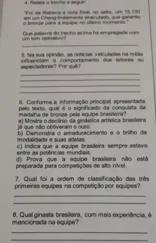 4. Releia o trecho a seguir:
"Foi de Rebeca a nota final, no salto, um 15 .100
em um Cheng lindamente executado que garantiu
bronze para a equipe no último momento."
Que palavra do trecho acima foi empregada com
puno acima for emprograss com
__
5. Na sua opinião, as noticias veiculadas na midia
influenciam o comportamento dos leitores , ou
espectadores ? Por quê?
__
6. Conforme a informação principal apresentada
pelo texto , qual é 0 significado da da
medalha de bronze pela equipe brasileira?
a) Mostra o declínio da ginástica artística brasileira
já que não obtiveram o ouro.
b) Demonstra o amadurecimento e o brilho da
modalidade e suas atletas.
c) Indica que a equipe brasileira sempre esteve
entre as potências mundiais.
d) Prova que a equipe brasileira não está
preparada para competições de alto nivel.
7. Qual foi a ordem de classificação das três
primeiras equipes na competição por equipes?
__
8. Qual ginasta brasileira , com mais experiência, é
mencionada na equipe?
__