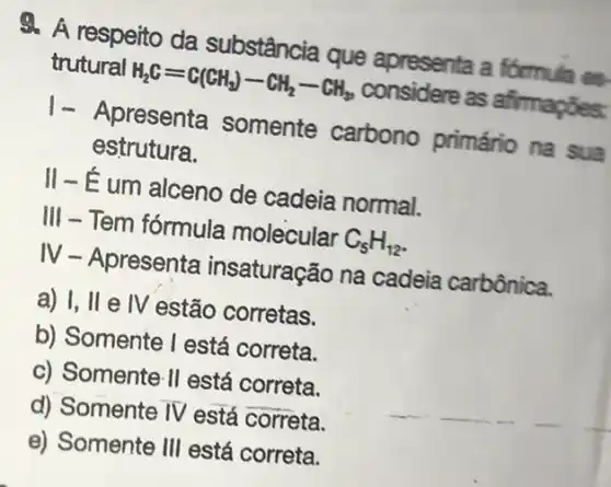 4. A respeito da substância que apresenta a formula es
trutural H_(2)C=C(CH_(3))-CH_(2)-CH_(3) considere as afirmações:
1- Apresenta somente carbono primário na sua
estrutura.
II-É-É um alceno de cadeia normal.
III - Tem fórmula molecular C_(5)H_(12)
IV - Apresenta insaturação na cadeia carbônica.
a) I, II e 1V estão corretas.
b) Somente I está correta.
c) Somente 11 está correta.
d) Somente IV está correta.
e) Somente 111 está correta.