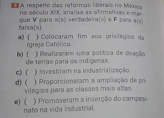 4 A respeito das reformas liberais no México
no século XIX analise as afirmativa:e mar-
que V para a(s) verdadeira (s) e F para a(s )
falsa(s)
a) () Colocaram fim aos privilégios da
Igreja Católica.
b) () Realizaram uma política de doação
de terras para os indígenas.
c) () Investiram na industrialização.
d) () Proporcionaram a ampliação de pri-
vilégios para as classes mais altas.
e) () Promoveram a inserção do campesi-
nato na vida industrial.