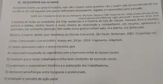 4) (S21022PR24) Leia os textos.
Os homens fazem sua própria histçria, mas não a fazem como querem;não a fazem sob circunstâncias de sua
escolha e sim sob aquelas com que/se defrontam diretamente e transmitidas pelo passado.
MARX, Karl. O Dezoito Brumário de Louis Bonaparte São Paulo: Centauro, 2006 Disponivel em: chttps://www cev.uece.br/wp-
content/uploads/2021/09/prove ingles glfasel.pdf>, Acesso em: 24 jan. 2024
A história de todas as sociedades até hoje existentes é a história da luta de classes Homem livre e escravo,
patricio e plebeu, senhor feudal é servo, mestre de corporação e companheiro, em resumo, opressores e
oprimidos, em constante oposição, têm vivido numa guerra ininterrupta ora aberta, ora disfarçada.
ENGELS, Friedrich, MARX Karl. Mahifesto do Partido Comunista. São Paulo: Boitempo, 2002 Disponível em:
<https://encurtador.com br/ctBJK>. Acesso em : 24 jan. 2024. Fragmento Adaptado.
Os textos descrevem sobre a teoria marxista , pois
A) relacionam a ascensão do capitalismo com a harmonia entre as classes sociais.
B) mostram que a classe trabalhadora tinha boas condições de ascensão social.
C) evidenciam o materialismo histórico e a exploração dos trabalhadores.
D) destacam semelhanças entre burguesia e proletariado.
E) enfatizam o conceito de ação soçial.